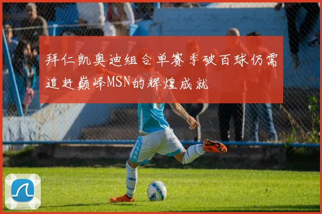 拜仁凯奥迪组合单赛季破百球仍需追赶巅峰MSN的辉煌成就