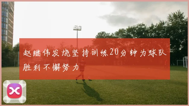 赵继伟发烧坚持训练20分钟为球队胜利不懈努力