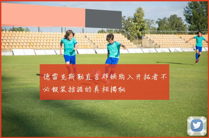 德雷克斯勒直言邓顿购入开拓者不必假装拮据的真相揭秘