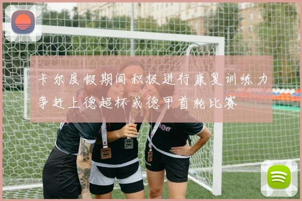 卡尔度假期间积极进行康复训练力争赶上德超杯或德甲首轮比赛
