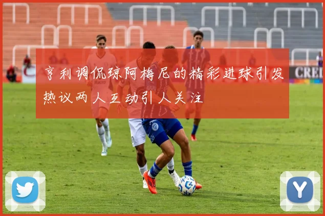 亨利调侃琼阿梅尼的精彩进球引发热议两人互动引人关注