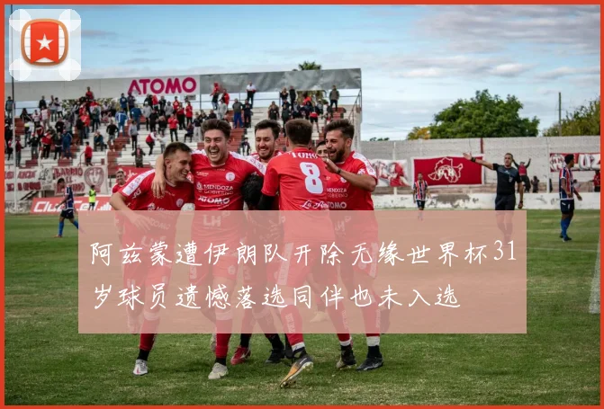 阿兹蒙遭伊朗队开除无缘世界杯31岁球员遗憾落选同伴也未入选