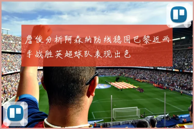 詹俊分析阿森纳防线稳固巴黎近两季战胜英超球队表现出色