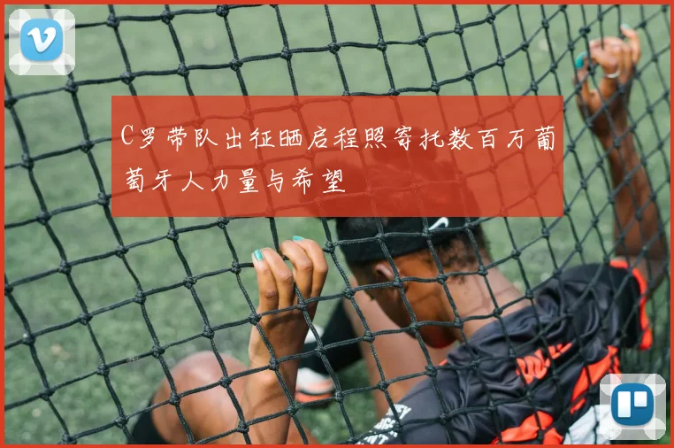 C罗带队出征晒启程照寄托数百万葡萄牙人力量与希望