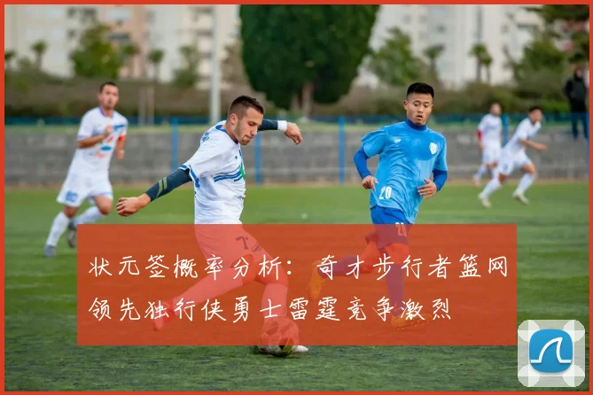 状元签概率分析：奇才步行者篮网领先独行侠勇士雷霆竞争激烈