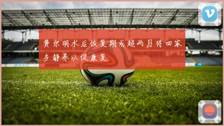 费尔明术后恢复期或超两月将回家乡静养以促康复