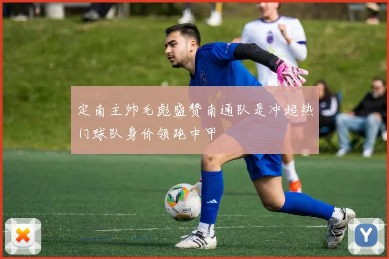 定南主帅毛彪盛赞南通队是冲超热门球队身价领跑中甲