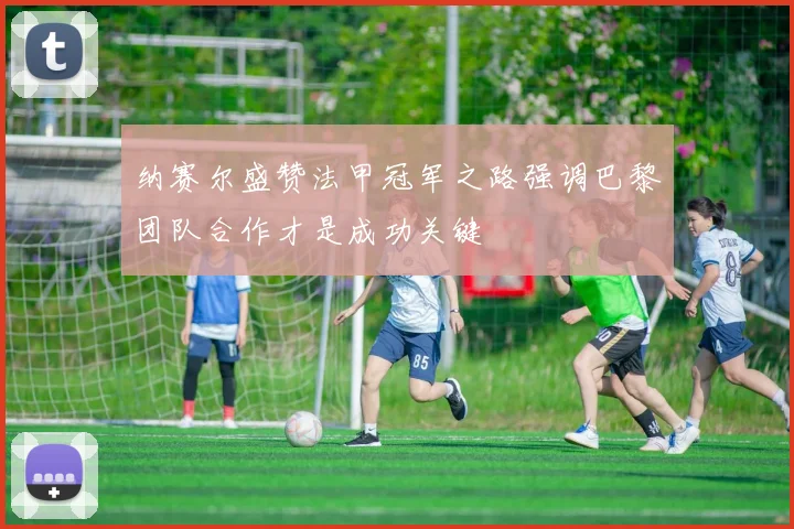 纳赛尔盛赞法甲冠军之路强调巴黎团队合作才是成功关键
