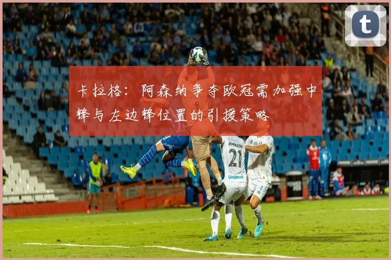 卡拉格：阿森纳争夺欧冠需加强中锋与左边锋位置的引援策略