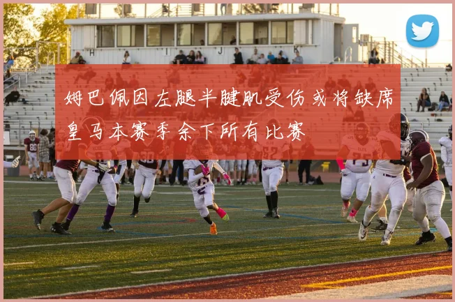 姆巴佩因左腿半腱肌受伤或将缺席皇马本赛季余下所有比赛