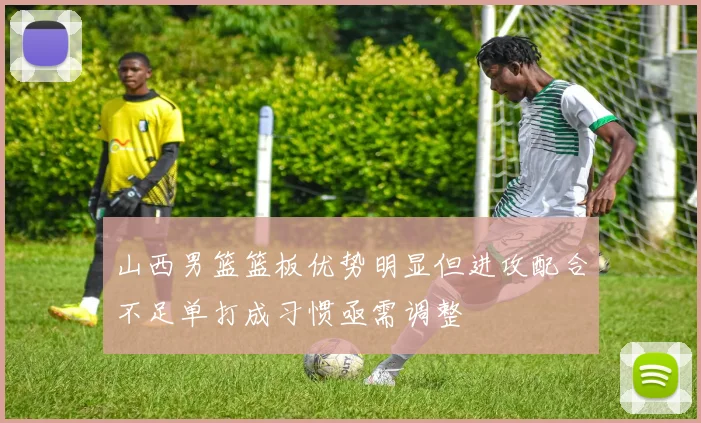 山西男篮篮板优势明显但进攻配合不足单打成习惯亟需调整