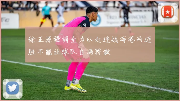 徐正源强调全力以赴迎战海港两连胜不能让球队自满骄傲